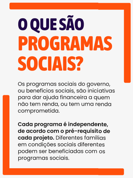 Os programas sociais do governo, ou benefícios sociais, são iniciativas para dar ajuda financeira a quem não tem renda, ou tem uma renda comprometida.  Cada programa é independente, de acordo com o pré-requisito de cada projeto. Diferentes famílias em condições sociais diferentes podem ser beneficiadas com os programas sociais.